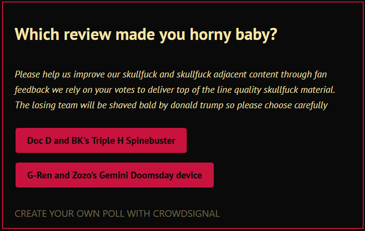 Please help us improve our skullfuck and skullfuck adjacent content through fan feedback we rely on your votes to deliver top of the line quality skullfuck material. The losing team will be shaved bald by donald trump so please choose carefully. Which review made you horny baby? Doc D and BK's Triple H Spinebuster ...OR... G-Ren and Zozo's Gemini Doomsday device?